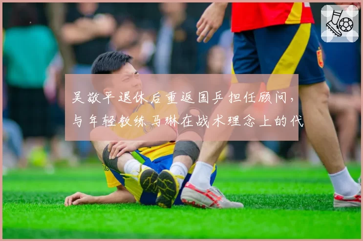 吴敬平退休后重返国乒担任顾问，与年轻教练马琳在战术理念上的代际碰撞