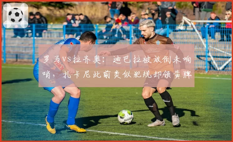 罗马vs拉齐奥:迪巴拉被放倒未响哨,扎卡尼此前类似犯规却领黄牌