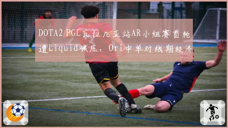 DOTA2 PGL瓦拉几亚站AR小组赛首轮遭Liquid碾压，Ori中单对线期经济差创赛季新低