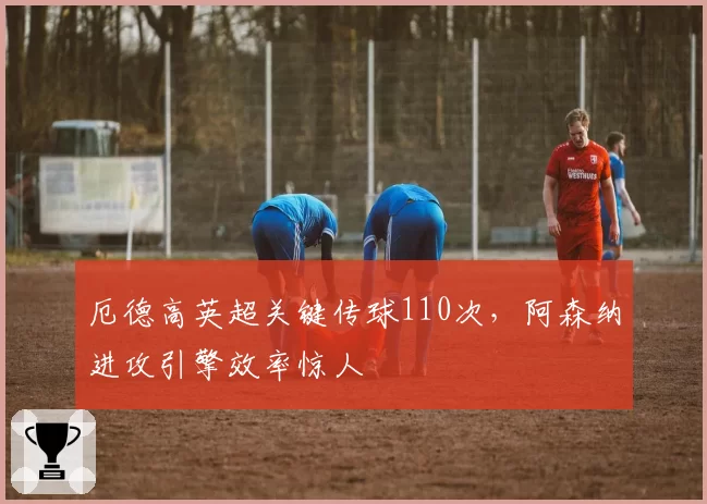 厄德高英超关键传球110次，阿森纳进攻引擎效率惊人
