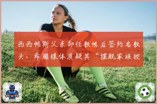 西西帕斯父亲卸任教练后签约名教头，希腊媒体质疑其“摆脱家族控制”