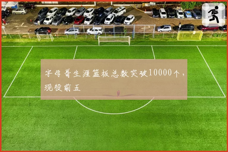 字母哥生涯篮板总数突破10000个，现役前五