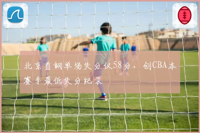 北京首钢单场失分仅58分，创CBA本赛季最低失分纪录