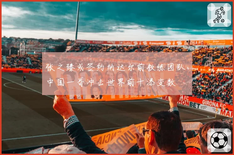 张之臻或签约纳达尔前教练团队，中国一哥冲击世界前十添变数