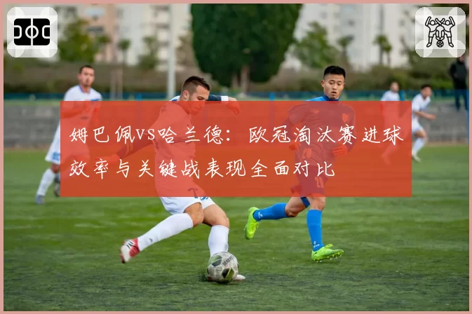 姆巴佩vs哈兰德：欧冠淘汰赛进球效率与关键战表现全面对比