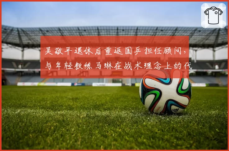 吴敬平退休后重返国乒担任顾问，与年轻教练马琳在战术理念上的代际碰撞