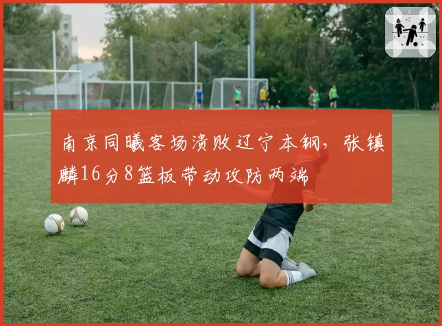 南京同曦客场溃败辽宁本钢，张镇麟16分8篮板带动攻防两端