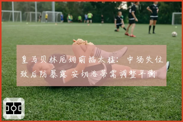 皇马贝林厄姆前插太猛：中场失位致后防暴露 安切洛蒂需调整平衡