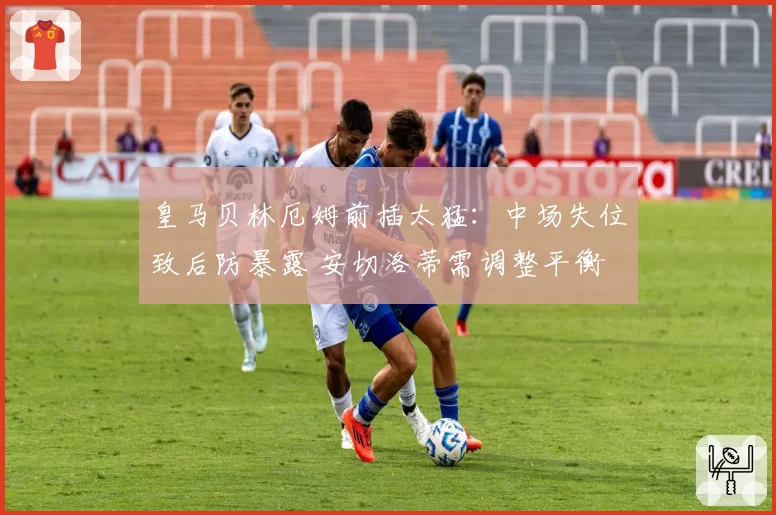 皇马贝林厄姆前插太猛：中场失位致后防暴露 安切洛蒂需调整平衡
