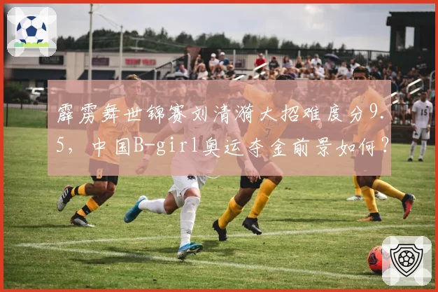 霹雳舞世锦赛刘清漪大招难度分9.5，中国B-girl奥运夺金前景如何？