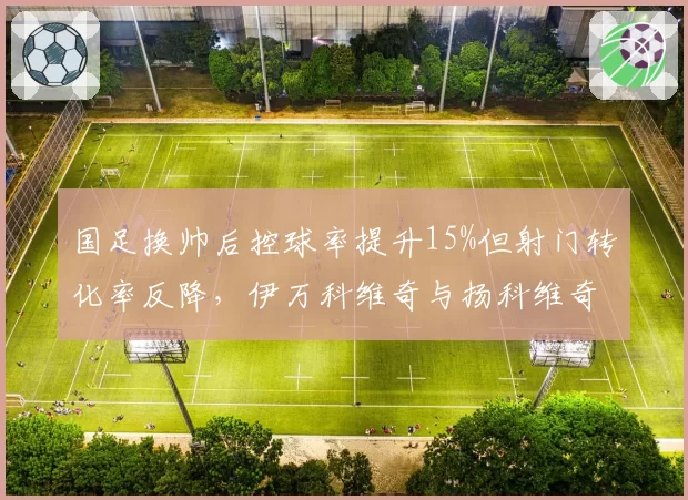国足换帅后控球率提升15%但射门转化率反降，伊万科维奇与扬科维奇战术理念谁更适配？