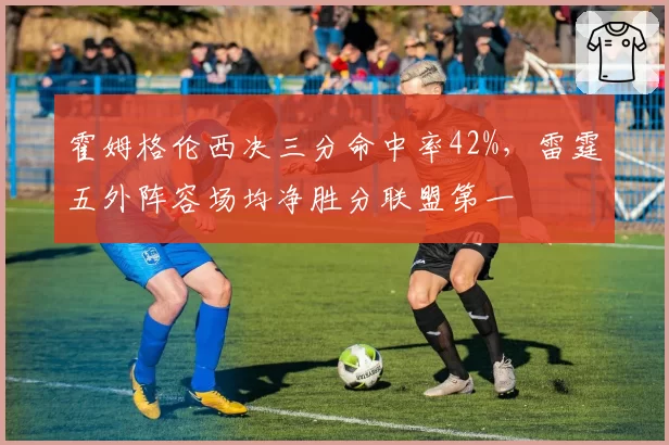 霍姆格伦西决三分命中率42%，雷霆五外阵容场均净胜分联盟第一