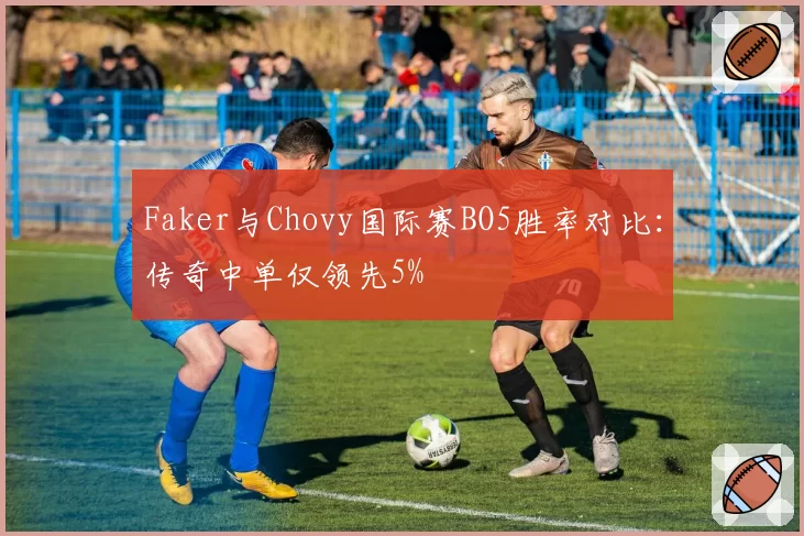 Faker与Chovy国际赛BO5胜率对比:传奇中单仅领先5%