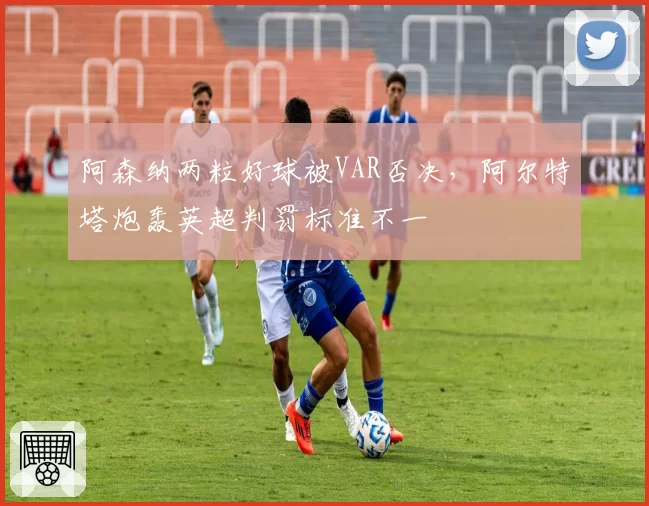 阿森纳两粒好球被VAR否决，阿尔特塔炮轰英超判罚标准不一