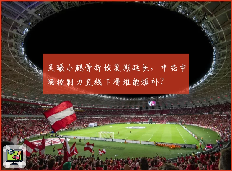 吴曦小腿骨折恢复期延长，申花中场控制力直线下滑谁能填补？