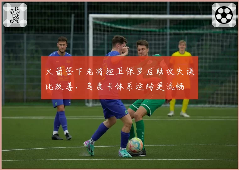 火箭签下老将控卫保罗后助攻失误比改善，乌度卡体系运转更流畅
