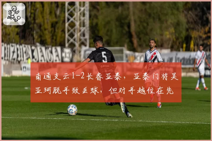 南通支云1-2长春亚泰，亚泰门将吴亚珂脱手致丢球，但对手越位在先判罚存疑