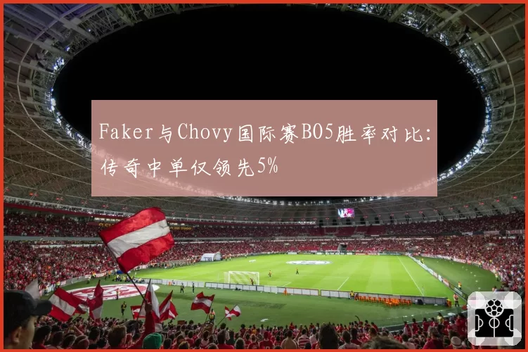 Faker与Chovy国际赛BO5胜率对比：传奇中单仅领先5%