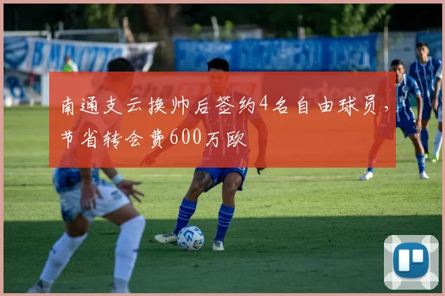 南通支云换帅后签约4名自由球员，节省转会费600万欧