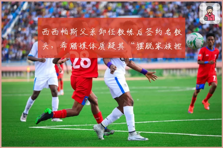 西西帕斯父亲卸任教练后签约名教头，希腊媒体质疑其“摆脱家族控制”