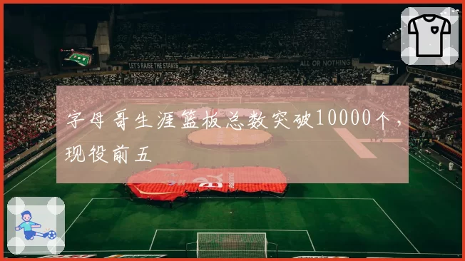 字母哥生涯篮板总数突破10000个，现役前五