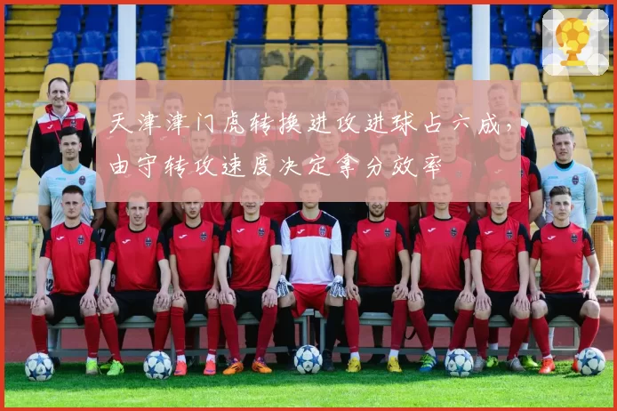 天津津门虎转换进攻进球占六成，由守转攻速度决定拿分效率
