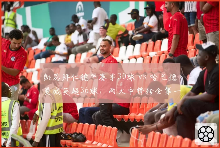 凯恩拜仁德甲赛季30球 vs 哈兰德曼城英超36球，两大中锋转会第一年数据全面对比