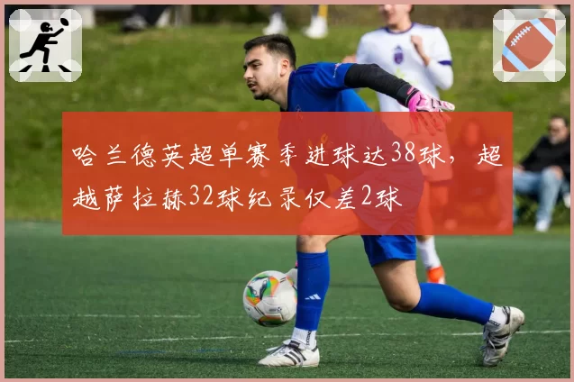 哈兰德英超单赛季进球达38球，超越萨拉赫32球纪录仅差2球