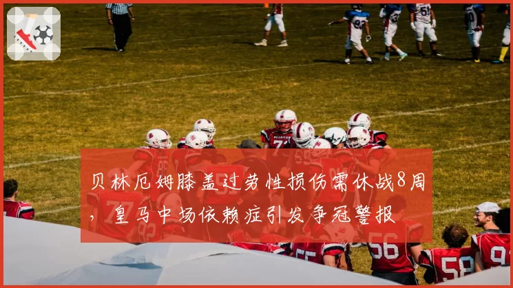贝林厄姆膝盖过劳性损伤需休战8周，皇马中场依赖症引发争冠警报