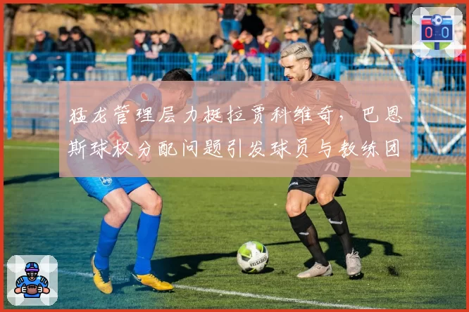 猛龙管理层力挺拉贾科维奇，巴恩斯球权分配问题引发球员与教练团队关系紧张