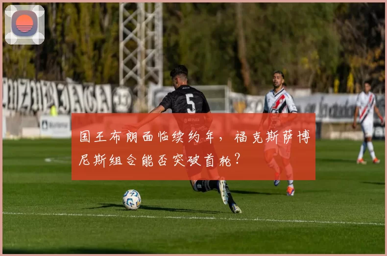 国王布朗面临续约年，福克斯萨博尼斯组合能否突破首轮？