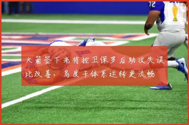 火箭签下老将控卫保罗后助攻失误比改善，乌度卡体系运转更流畅