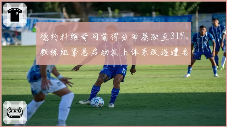 德约科维奇网前得分率暴跌至31%,教练组紧急启动发上体系改造遭名宿嘲讽