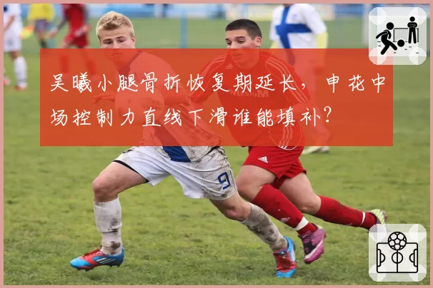 吴曦小腿骨折恢复期延长，申花中场控制力直线下滑谁能填补？