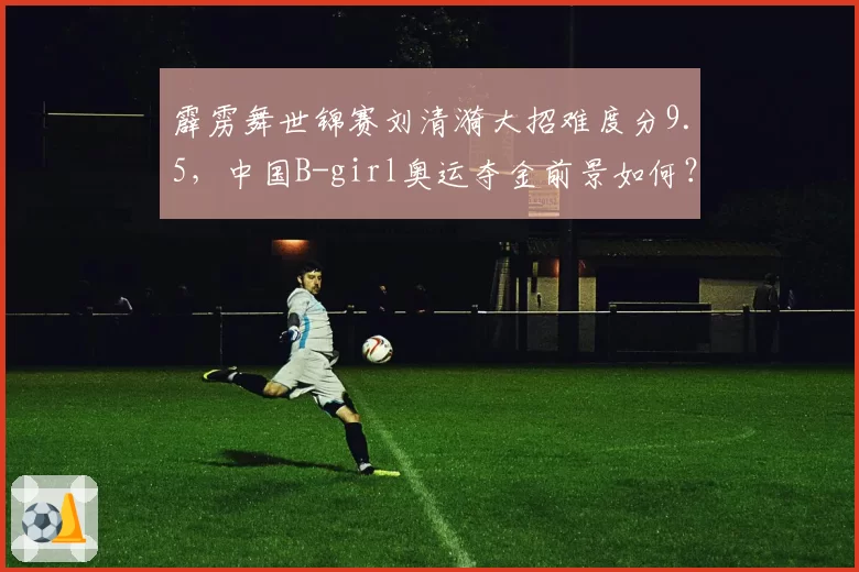 霹雳舞世锦赛刘清漪大招难度分9.5，中国B-girl奥运夺金前景如何？