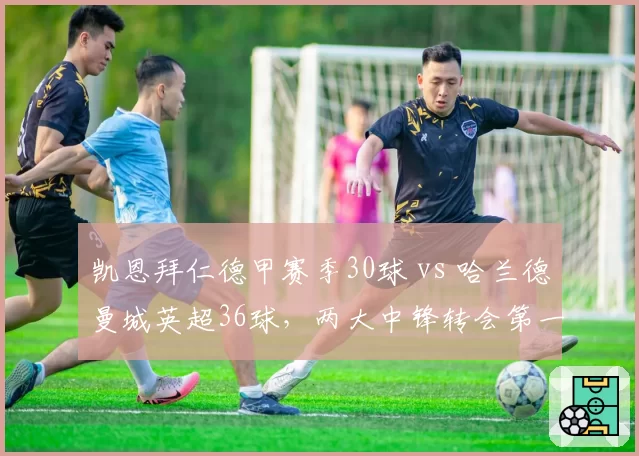 凯恩拜仁德甲赛季30球 vs 哈兰德曼城英超36球，两大中锋转会第一年数据全面对比