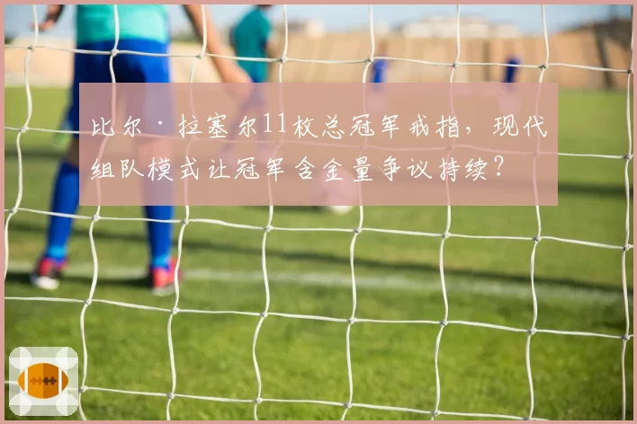 比尔·拉塞尔11枚总冠军戒指，现代组队模式让冠军含金量争议持续？