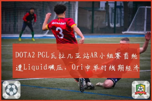 DOTA2 PGL瓦拉几亚站AR小组赛首轮遭Liquid碾压，Ori中单对线期经济差创赛季新低