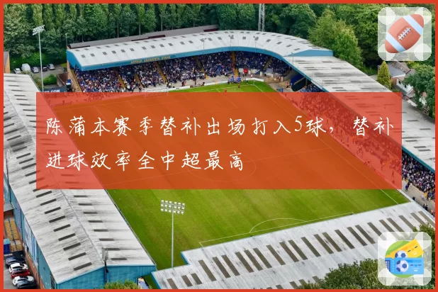 陈蒲本赛季替补出场打入5球，替补进球效率全中超最高