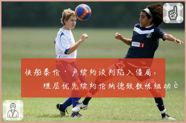 快船泰伦·卢续约谈判陷入僵局，管理层优先续约伦纳德致教练组动荡