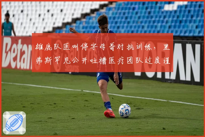 雄鹿队医叫停字母哥对抗训练，里弗斯罕见公开吐槽医疗团队过度谨慎