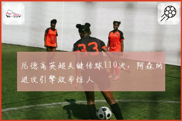 厄德高英超关键传球110次，阿森纳进攻引擎效率惊人