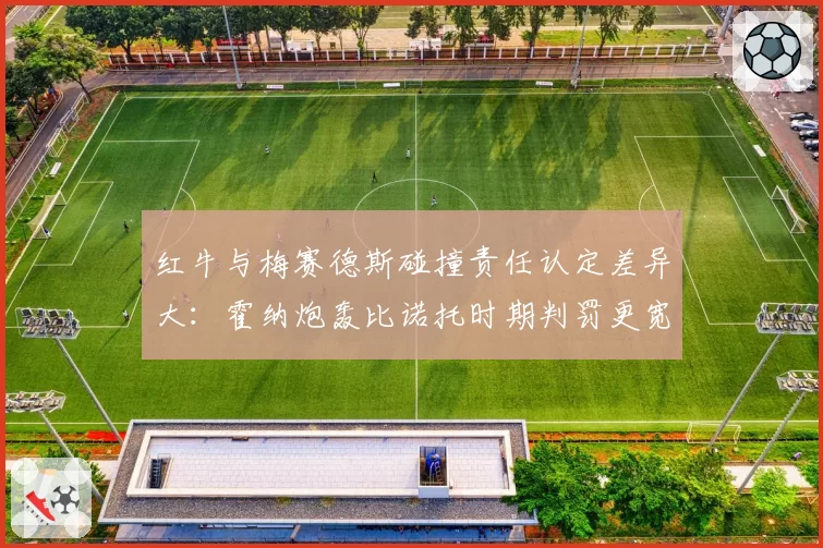 红牛与梅赛德斯碰撞责任认定差异大：霍纳炮轰比诺托时期判罚更宽松